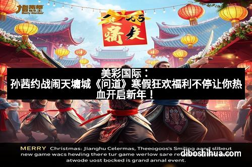 美彩国际：孙茜约战闹天墉城《问道》寒假狂欢福利不停让你热血开启新年！